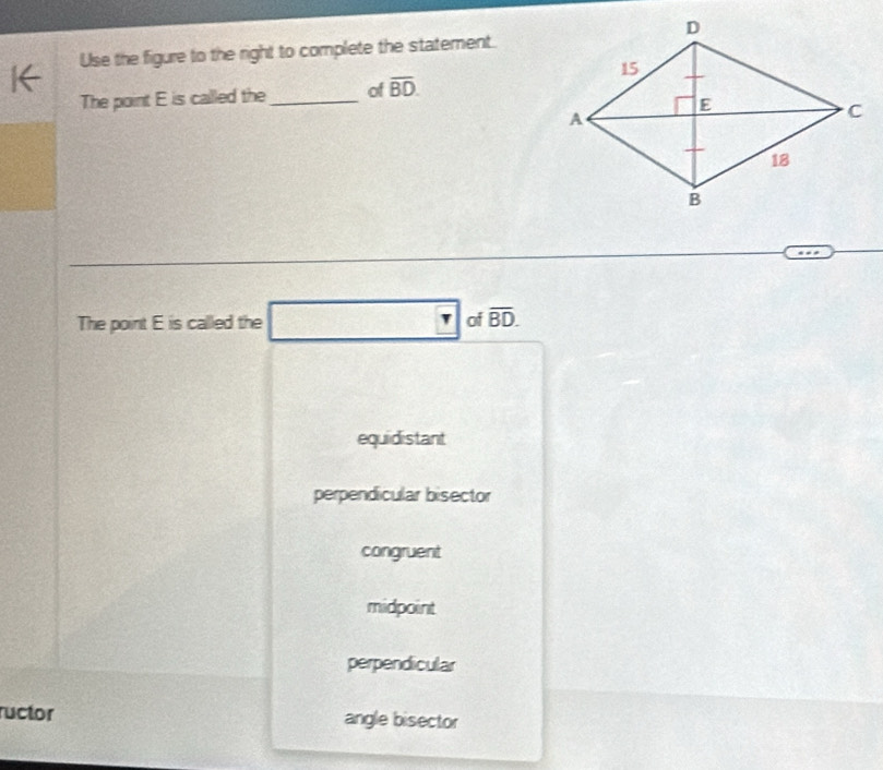 Use the figure to the right to complete the statement.
The point E is called the _of overline BD. 
The point E is called the □ _ r of overline BD.
equidistant
perpendicular bisector
congruent
midpoint
perpendicular
ructor angle bisector