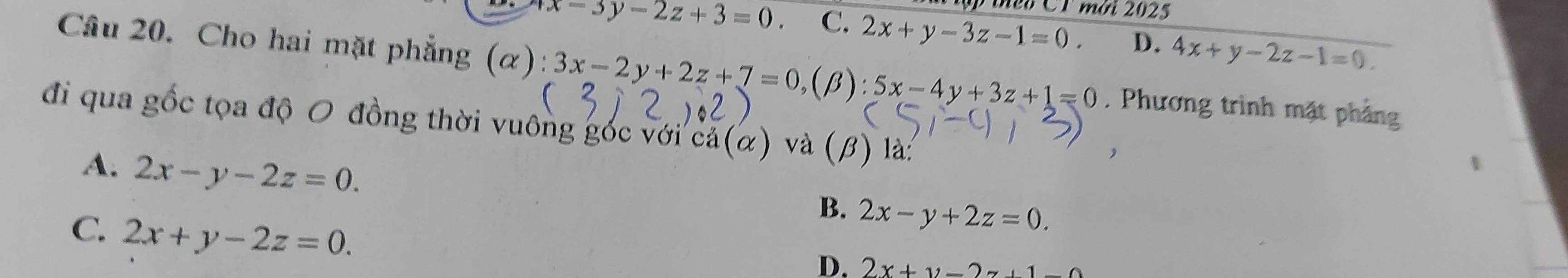 ậ theo CT mời 2025
x-3y-2z+3=0 C. 2x+y-3z-1=0. D. 4x+y-2z-1=0. 
Câu 20. Cho hai mặt phẳng (α): 3x-2y+2z+7=0, (beta ):5x-4y+3z+1=0. Phương trình mặt phảng
đi qua gốc tọa độ O đồng thời vuông gốc với cả(α) và (β) là:
A. 2x-y-2z=0.
B. 2x-y+2z=0.
C. 2x+y-2z=0.
D. 2x+y=2z+1