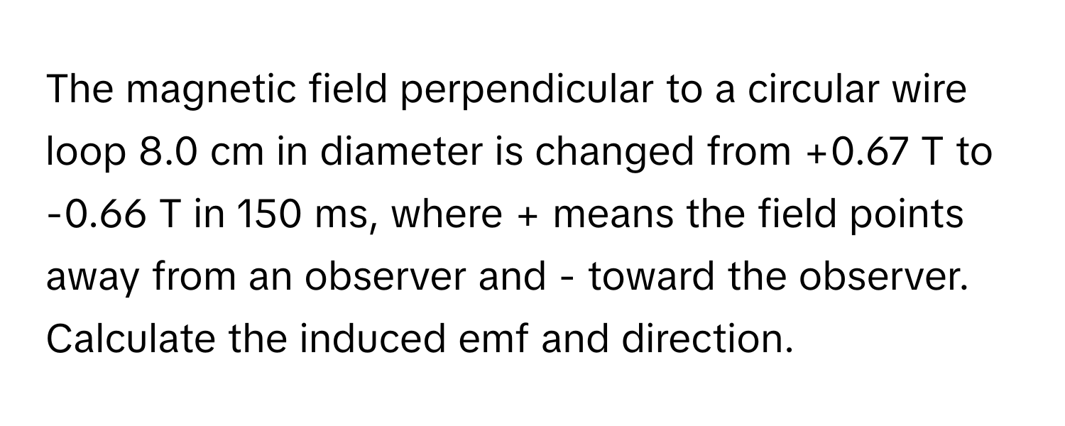 The magnetic field perpendicular to a circular wire loop 8.0 cm in diameter is changed from +0.67 T to -0.66 T in 150 ms, where + means the field points away from an observer and - toward the observer.

Calculate the induced emf and direction.