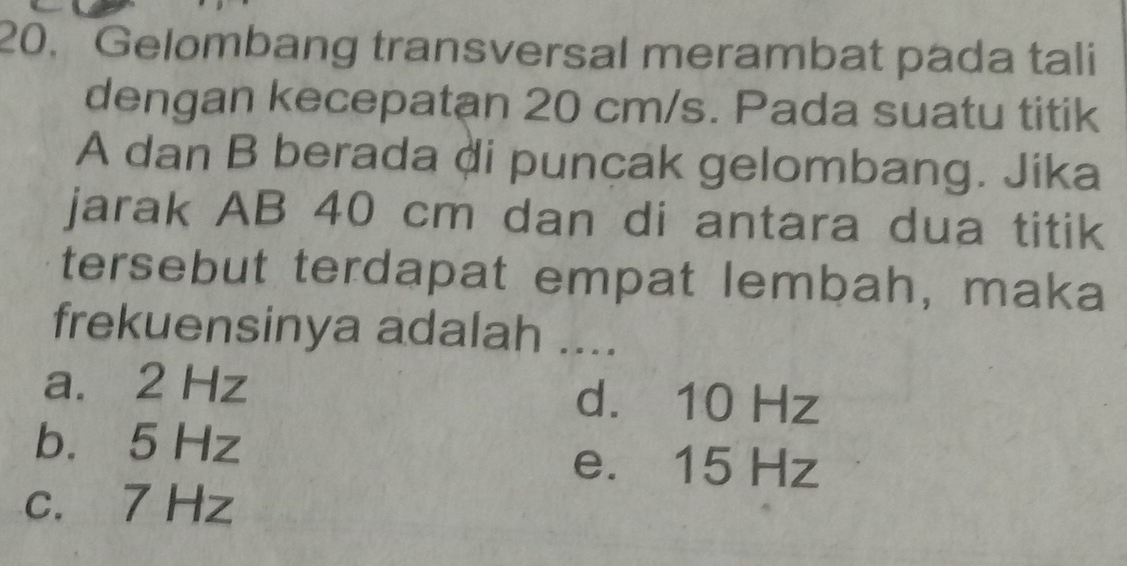 Gelombang transversal merambat pada tali
dengan kecepatan 20 cm/s. Pada suatu titik
A dan B berada di puncak gelombang. Jika
jarak AB 40 cm dan di antara dua titik
tersebut terdapat empat lembah, maka
frekuensinya adalah ....
a. 2 Hz d. 10 Hz
b. 5 Hz
e. 15 Hz
c. 7 Hz