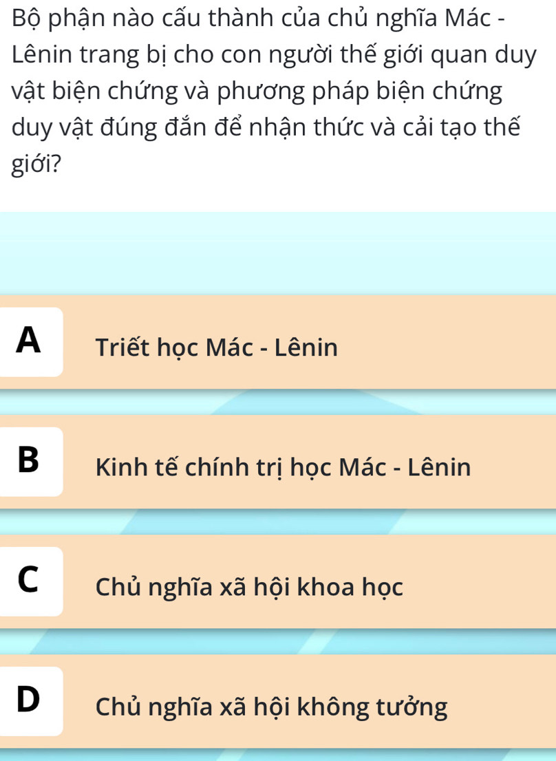 Bộ phận nào cấu thành của chủ nghĩa Mác -
Lênin trang bị cho con người thế giới quan duy
vật biện chứng và phương pháp biện chứng
duy vật đúng đắn để nhận thức và cải tạo thế
giới?
A Triết học Mác - Lênin
B Kinh tế chính trị học Mác - Lênin
C Chủ nghĩa xã hội khoa học
D Chủ nghĩa xã hội không tưởng