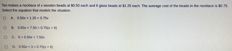 Teo makes a necklace of x wooden beads at $0.50 each and 6 glass beads at $1.25 each. The average cost of the beads in the necklace is $0.75.
Select the equation that models the situation.
A. 0.50x+1.25=0.75x
B. 0.50x+7.50=0.75(x+6)
C. 6+0.50x=7.50x
D. 0.50x+3=0.75(x+6)