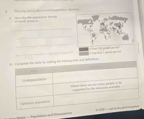 The map below shows world population densities. 
a) Describe the population density 
of North America. 
_ 
_ 
_ 
# Over 100 peo 
_= Less than 1 person per km' 
b) Complete the table by adding the missing term and definitions. 
Term Definition 
Underpopulation 
Where there are too many people to be 
supported by the resources available 
Optimum population 
tion Seven — Population and Urbanisation CGP — not to be photocopied