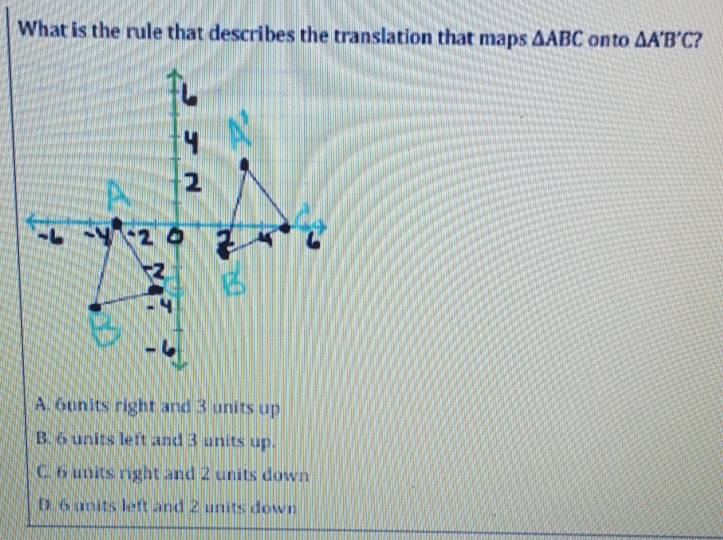 What is the rule that describes the translation that maps △ ABC onto △ A'B'C
A. 6units right and 3 units up
B. 6 units left and 3 units up.
C. 6 units right and 2 units down
D. 6 units left and 2 units down