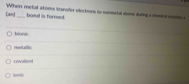 When metal atoms transfer electrons to nonmetal atoms during a chemical reaction, a
(an) _bond is formed.
bionic
metallic
covalent
ionic