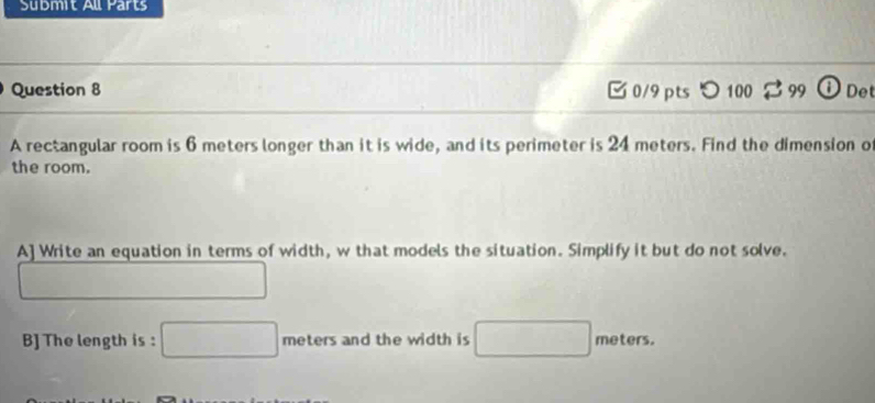 Sübmit All Parts 
Question 8 0/9pts つ100 99 ①Det 
A rectangular room is 6 meters longer than it is wide, and its perimeter is 24 meters. Find the dimension o 
the room. 
A] Write an equation in terms of width, w that models the situation. Simplify it but do not solve. 
B] The length is : meters and the width is meters.