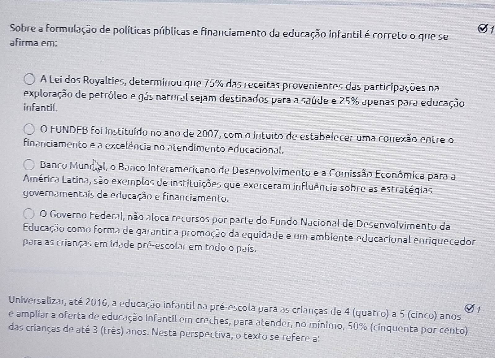 Sobre a formulação de políticas públicas e financiamento da educação infantil é correto o que se
afirma em:
A Lei dos Royalties, determinou que 75% das receitas provenientes das participações na
exploração de petróleo e gás natural sejam destinados para a saúde e 25% apenas para educação
infantil.
O FUNDEB foi instituído no ano de 2007, com o intuito de estabelecer uma conexão entre o
financiamento e a excelência no atendimento educacional.
Banco Munoial, o Banco Interamericano de Desenvolvimento e a Comissão Econômica para a
América Latina, são exemplos de instituições que exerceram influência sobre as estratégias
governamentais de educação e financiamento.
O Governo Federal, não aloca recursos por parte do Fundo Nacional de Desenvolvimento da
Educação como forma de garantir a promoção da equidade e um ambiente educacional enriquecedor
para as crianças em idade pré-escolar em todo o país.
Universalizar, até 2016, a educação infantil na pré-escola para as crianças de 4 (quatro) a 5 (cinco) anos
7
e ampliar a oferta de educação infantil em creches, para atender, no mínimo, 50% (cinquenta por cento)
das crianças de até 3 (três) anos. Nesta perspectiva, o texto se refere a: