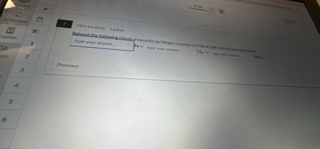 ccount 
Time Remao 45:29 
7 


Dashboard Fill in the Blank 5 points 
Balance the following chemical equation by filling in a number in front of each reactant and each product: 
1 
Courses type your answer... Fe + type your answer...
Cl_2·s type your answer... 
ups 2 FeCl_3
Previous 
3 
4 
5 
6