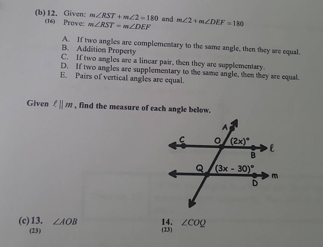 Given: m∠ RST+m∠ 2=180 and m∠ 2+m∠ DEF=180
(16) Prove: m∠ RST=m∠ DEF
A. If two angles are complementary to the same angle, then they are equal.
B. Addition Property
C. If two angles are a linear pair, then they are supplementary.
D. If two angles are supplementary to the same angle, then they are equal.
E. Pairs of vertical angles are equal.
Given ell ||m , find the measure of each angle below.
(c)13. ∠ AOB 14. ∠ COQ
(23) (23)