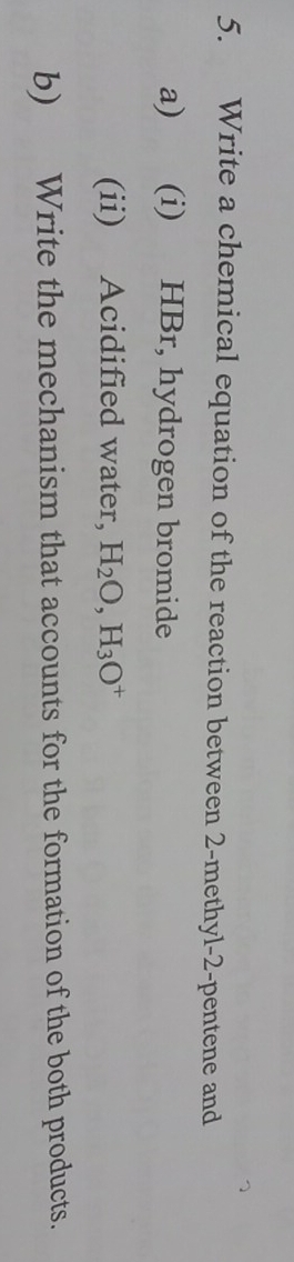 Write a chemical equation of the reaction between 2 -methyl -2 -pentene and 
a) (i) HBr, hydrogen bromide 
(ii) Acidified water, H_2O, H_3O^+
b) Write the mechanism that accounts for the formation of the both products.