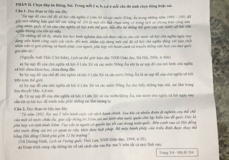 PHÀN II. Chọn đáp án Đúng, Sai. Trong mỗi ý a, b, c,d ở mỗi câu thí sinh chọn đúng hoặc sai.
Câu 1. Đọc đoạn tư liệu sau đây:
''Sự sụp đồ của chế độ xã hội chủ nghĩa ở Liên Xô và các nước Đông Âu trong những năm 1989 - 1991 đã
gây nên những hậu quả hết sức nặng nể. Đỏ là một tổn thất chưa từng có trong lịch sử phong trào cộng sản,
công nhân quốc tế và của chủ nghĩa xã hội trên thể giới, dẫn đến hệ thống thể giới của các nước xã hội chủ
nghĩa không còn tồn tại nữa.
Từ những đô vỡ ấy, nhiều bài học kinh nghiệm đau xót được rút ra cho các nước xã hội chủ nghĩa ngày nay
đang tiến hành công cuộc cải cách- đổi mới, nhằm xây dựng một chế độ xã hội chủ nghĩa đúng với bản chất
nhân văn vì giải phóng và hạnh phúc con người, phù hợp với hoàn cảnh và truyền thống văn hoá của mọi quốc
gia dân tộc''.
(Nguyễn Anh Thái (Chủ biên), Lịch sử thể giới hiện đại, NXB Giáo dục, Hà Nội, 2006, tr.466)
a) Sự sụp đồ của chủ nghĩa xã hội ở Liên Xô và các nước Đông Âu chỉ là sự sụp đồ của mô hình chủ nghĩa
xã hội chưa khoa học, chưa đúng đẫn
b) Sự sụp đồ của chế độ chủ nghĩa xã hội ở Liên Xô và các nước Đông Âu là sự sụp đổ của chủ nghĩa xã hội
trên toàn thế giới.
c) Sự sụp đồ của chủ nghĩa xã hội ở Liên Xô và các nước Đông Âu cho thấy những hạn chế, sai lằm trong
học thuyết Mác -Lê-nin.
d) Từ sự sụp đồ của chủ nghĩa xã hội ở Liên Xô và các nước Đông Âu, các nước chủ nghĩa xã hội ngày nay
cần rút ra bài học để tránh mắc phải những sai lầm tương tự
Câu 2. Đọc đoạn tư liệu sau đây:
''Từ năm 1892, Ra- ma V tiến hành cuộc cải cách hành chính. Sau khi cứ nhiều đoàn đi nghiên cứu thể chế
của một số nước châu Âu, giai cấp thống trị Xiêm coi mô hình nhà nước quân chủ lập hiển của để quốc Đức là
phù hợp với tình hình Xiêm. Vua vẫn là người có quyền lực tối cao trong toàn quốc. Bên cạnh vua có Hội đồng
nhà nước đông vai trò cơ quan tư vấn, khởi thảo luật pháp. Bộ máy hành pháp của triều đình được thay thể
bằng Hội đồng Chính phủ gồm 12 bộ trưởng''.
(Vũ Dương Ninh, Lịch sử Vương quốc Thái Lan, NXB Giáo dục, 1994, tr.92)
a) Đoạn trích cung cấp thông tin về cải cách của vua Ra- ma V trên tắt cả mọi lĩnh vực.
Trang 3/4 - Mã đề 204