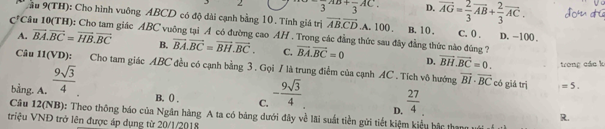 2^-3+frac 3AC. D. vector AG= 2/3 vector AB+ 2/3 vector AC. 
ầu 9(TH): Cho hình vuông ABCD có độ dài cạnh bằng 10. Tính giá trị vector AB.vector CD .A. 100. B. 10. C. 0. D. -100.
C^fC 1âu 10(TH): Cho tam giác ABC vuông tại A có đường cao AH . Trong các đẳng thức sau đây đẳng thức nào đúng ?
A. vector BA.vector BC=vector HB.vector BC B. vector BA.vector BC=vector BH.vector BC. C. vector BA.vector BC=0 D. vector BH.vector BC=0. 
Câu 11(VD): Cho tam giác ABC đều có cạnh bằng 3 . Gọi / là trung điểm của cạnh AC. Tích vô hướng vector BI· vector BC
bằng. A.  9sqrt(3)/4 
trong các k
B. () . C. - 9sqrt(3)/4 
có giá trị =5.
D.  27/4 
Câu 12(NB): Theo thông báo của Ngân hàng A ta có bảng dưới đây về lãi suất tiền gửi tiết kiệm kiểu hậc thang
R.
triệu VNĐ trở lên được áp dụng từ 20/1/2018