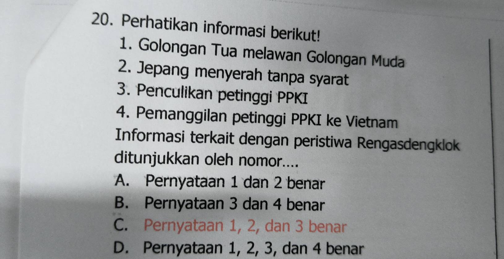 Perhatikan informasi berikut!
1. Golongan Tua melawan Golongan Muda
2. Jepang menyerah tanpa syarat
3. Penculikan petinggi PPKI
4. Pemanggilan petinggi PPKI ke Vietnam
Informasi terkait dengan peristiwa Rengasdengklok
ditunjukkan oleh nomor....
A. Pernyataan 1 dan 2 benar
B. Pernyataan 3 dan 4 benar
C. Pernyataan 1, 2, dan 3 benar
D. Pernyataan 1, 2, 3, dan 4 benar