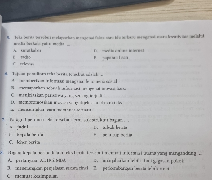 Teks berita tersebut melaporkan mengenai fakta atau ide terbaru mengenai suatu kreativitas melalui
6
7.
8. Bagian kepala berita dalam teks berita tersebut memuat informasi utama yang mengandung ....
A. pertanyaan ADIKSIMBA D. menjabarkan lebih rinci gagasan pokok
B. menerangkan penjelasan secara rinci E. perkembangan berita lebih rinci
C. memuat kesimpulan