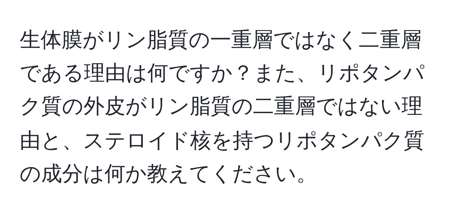 生体膜がリン脂質の一重層ではなく二重層である理由は何ですか？また、リポタンパク質の外皮がリン脂質の二重層ではない理由と、ステロイド核を持つリポタンパク質の成分は何か教えてください。