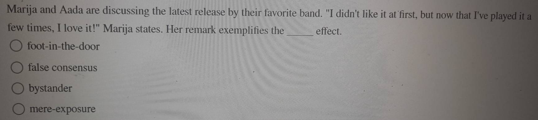 Marija and Aada are discussing the latest release by their favorite band. "I didn't like it at first, but now that I've played it a
few times, I love it!" Marija states. Her remark exemplifies the_ effect.
foot-in-the-door
false consensus
bystander
mere-exposure