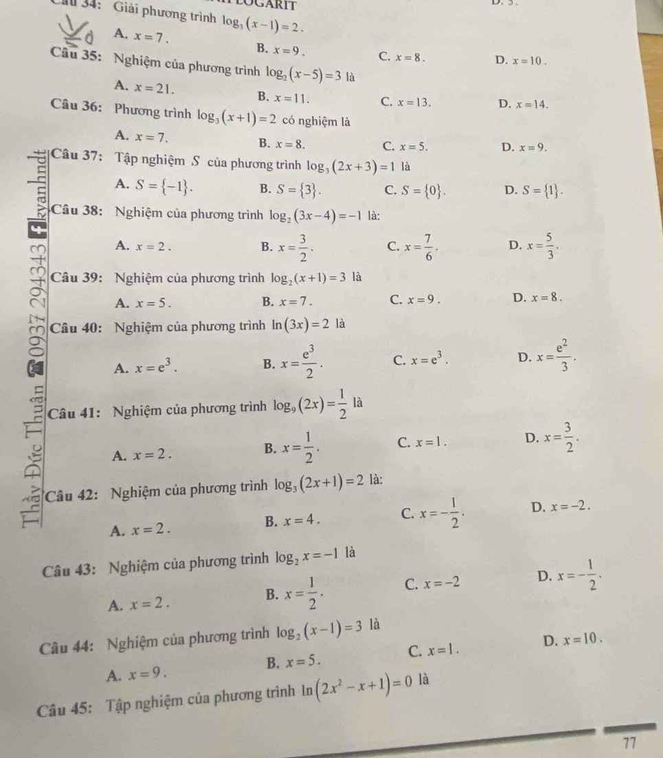 34: Giải phương trình log _3(x-1)=2.
A. x=7. B. x=9. C. x=8. D. x=10.
Câu 35: Nghiệm của phương trình log _2(x-5)=3 là
A. x=21.
B. x=11. C. x=13. D. x=14.
Câu 36: Phương trình log _3(x+1)=2 có nghiệm là
A. x=7. B. x=8.
C. x=5. D. x=9.
Câu 37: Tập nghiệm S của phương trình log _3(2x+3)=1 là
A. S= -1 . B. S= 3 . C. S= 0 . D. S= 1 .
Câu 38: Nghiệm của phương trình log _2(3x-4)=-1 là:
A. x=2. B. x= 3/2 . C. x= 7/6 . D. x= 5/3 .
Câu 39: Nghiệm của phương trình log _2(x+1)=3 là
A. x=5. B. x=7. C. x=9. D. x=8.
Câu 40: Nghiệm của phương trình ln (3x)=2 là
A. x=e^3. B. x= e^3/2 . C. x=e^3. D. x= e^2/3 .
C
Câu 41: Nghiệm của phương trình log _9(2x)= 1/2 la
A. x=2.
B. x= 1/2 .
C. x=1.
D. x= 3/2 .
Câu 42: Nghiệm của phương trình log _3(2x+1)=2 là:
C.
A. x=2.
B. x=4. x=- 1/2 . D. x=-2.
Câu 43: Nghiệm của phương trình log _2x=-1 là
C. x=-2
A. x=2.
B. x= 1/2 .
D. x=- 1/2 .
Câu 44: Nghiệm của phương trình log _2(x-1)=3 là
D. x=10.
C. x=1.
B. x=5.
A. x=9.
Câu 45: Tập nghiệm của phương trình ln (2x^2-x+1)=0 là
77