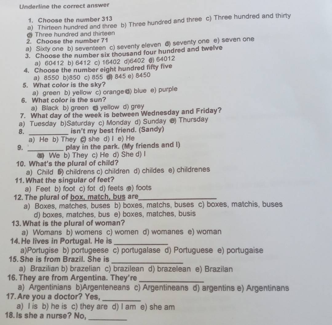Underline the correct answer
1. Choose the number 313
a) Thirteen hundred and three b) Three hundred and three c) Three hundred and thirty
Three hundred and thirteen
2. Choose the number 71
a) Sixty one b) seventeen c) seventy eleven d) seventy one e) seven one
3. Choose the number six thousand four hundred and twelve
a) 60412 b) 6412 c) 16402 d)6402 @) 64012
4. Choose the number eight hundred fifty five
a) 8550 b)850 c) 855 d) 845 e) 8450
5. What color is the sky?
a) green b) yellow c) orange d) blue e) purple
6. What color is the sun?
a) Black b) green c yellow d) grey
7. What day of the week is between Wednesday and Friday?
a) Tuesday b)Saturday c) Monday d) Sunday e) Thursday
8. _isn’t my best friend. (Sandy)
a) He b) They c) she d) I e) He
9. _play in the park. (My friends and I)
⑧) We b) They c) He d) She d) I
10. What's the plural of child?
a) Child D) childrens c) children d) childes e) childrenes
11. What the singular of feet?
a) Feet b) foot c) fot d) feets e) foots
12. The plural of box, match, bus are_
a) Boxes, matches, buses b) boxes, matchs, buses c) boxes, matchis, buses
d) boxes, matches, bus e) boxes, matches, busis
13.What is the plural of woman?
a) Womans b) womens c) women d) womanes e) woman
14. He lives in Portugal. He is_
a)Portugise b) portugeese c) portugalase d) Portuguese e) portugaise
15. She is from Brazil. She is_
a) Brazilian b) brazelian c) brazilean d) brazelean e) Brazilan
16. They are from Argentina. They're_
a) Argentinians b)Argenteneans c) Argentineans d) argentins e) Argentinans
17. Are you a doctor? Yes,_
a) I is b) he is c) they are d) I am e) she am
18. Is she a nurse? No,_