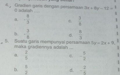 Gradien garis dengan persamaan 3x+8y-12= B
0 adalah ....
a. - 8/3   3/8 
C.
B
b. - 3/8  d.  8/3 
5. Suatu garis mempunyai persamaan 5y=2x+9 B
maka gradiennya adalah ...
a.  2/5  C. - 5/2 
B
b.  5/2  d. - 2/5 