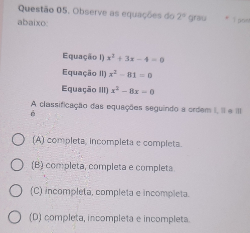 Observe as equações do 2° grau 1 pont
abaixo:
Equação I) x^2+3x-4=0
Equação II) x^2-81=0
Equação III) x^2-8x=0
A classificação das equações seguindo a ordem I, II e III
é
(A) completa, incompleta e completa.
(B) completa, completa e completa.
(C) incompleta, completa e incompleta.
(D) completa, incompleta e incompleta.