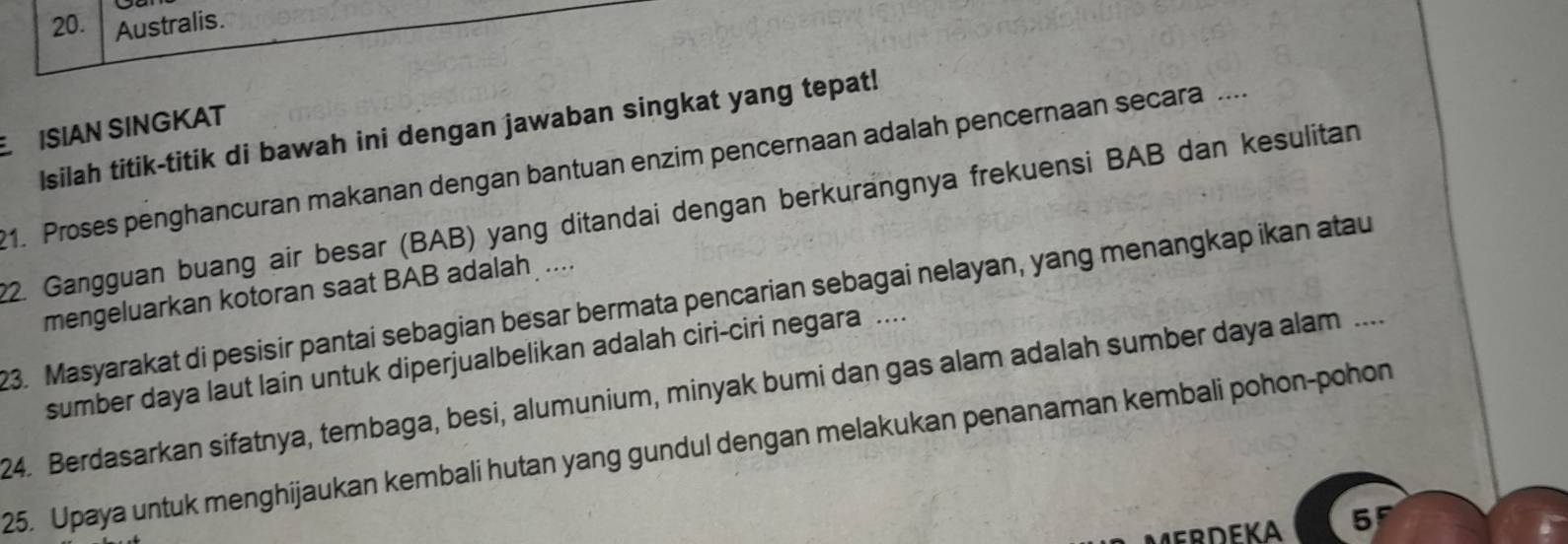 Australis. 
ISIAN SINGKAT 
Isilah titik-titik di bawah ini dengan jawaban singkat yang tepat! 
1. Proses penghancuran makanan dengan bantuan enzim pencernaan adalah pencernaan secara .... 
22. Gangguan buang air besar (BAB) yang ditandai dengan berkurangnya frekuensi BAB dan kesulitan 
mengeluarkan kotoran saat BAB adalah .... 
23. Masyarakat di pesisir pantai sebagian besar bermata pencarian sebagai nelayan, yang menangkap ikan atau 
sumber daya laut lain untuk diperjualbelikan adalah ciri-ciri negara .... 
24. Berdasarkan sifatnya, tembaga, besi, alumunium, minyak bumi dan gas alam adalah sumber daya alam .... 
25. Upaya untuk menghijaukan kembali hutan yang gundul dengan melakukan penanaman kembali pohon-pohon
5^F