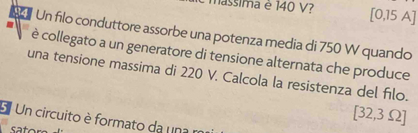 assima è 140 V? [0,15 A] 
Un filo conduttore assorbe una potenza media di 750 W quando 
è collegato a un generatore di tensione alternata che produce 
una tensione massima di 220 V. Calcola la resistenza del filo. 
5 Un circuito è formato da una r
[32,3Omega ]