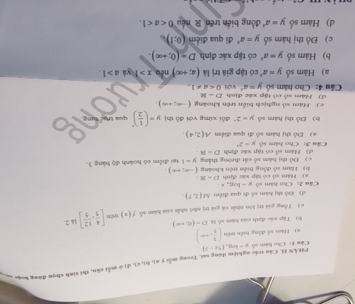 PHÀN II. Câu trắc nghiệm đúng sai. Trong mỗi ya),b ,c) , d ) ú m li cân, thí sinh chọn đúng hoặc v
Câu 1: Cho hàm số y=log _3(5x-3)
a) Hàm số đồng biến trên ( 3/5 ;+∈fty ).
b) Tập xác định của hàm số là D=(0;+∈fty ).
c) Tổng giá trị lớn nhất và giá trị nhỏ nhất của hàm số f(x) trên [ 4/5 ; 12/5 ] là 2.
d) Đồ thị hàm số đi qua điểm M(2;7).
Câu 2: Cho hàm số y=log _4x.
a) Hàm số có tập xác định D=R.
b) Hàm số đồng biển trên khoảng (-∈fty ;+∈fty ).
c) Đồ thị hàm số cất đường thắng y=1 tại điểm có hoành độ bằng 3.
d) Hàm số có tập xác định D=R.
Câu 3: Cho hàm số y=2^x.
a) Đồ thị hàm số đi qua điểm A(2;4).
b) Đồ thị hàm số y=2^x đối xứng với đồ thị y=( 1/2 )^x qua trục tung.
c) Hàm số nghịch biến trên khoảng (-∈fty ;+∈fty ).
d) Hàm số có tập xác định D=R.
Câu 4: Cho hàm số y=a^x với 0
a) Hàm số y=a^x có tập giá trị là (a;+∈fty ) nếu x>1 yà a>1.
b) Hàm số y=a^x có tập xác định D=(0;+∈fty ).
c) Đồ thị hàm số y=a^x đi qua điểm (0;1)
d) Hàm số y=a^x đồng biến trên R nếu 0