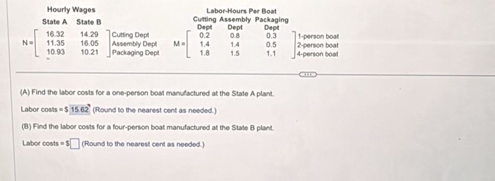 Hourly Wages Labor-Hours Per Boat 
State A State B Cutting Assembly Packaging 
Dept 
Cutting Dept 0.3 1-person boat 
Assembly Dept M=beginbmatrix 0.2&0.8 1.4&1.4 1.8&1.5endbmatrix 0.5 2 -person boat
N=beginbmatrix 16.32&14.29 11.35&16.05 10.93&10.21endbmatrix Packaging Dept 1.1 4-person boat 
(A) Find the labor costs for a one-person boat manufactured at the State A plant. 
Labor costs =$15.62 (Round to the nearest cent as needed.) 
(B) Find the labor costs for a four-person boat manufactured at the State B plant. 
Labor costs =$□ (Round to the nearest cent as needed.)