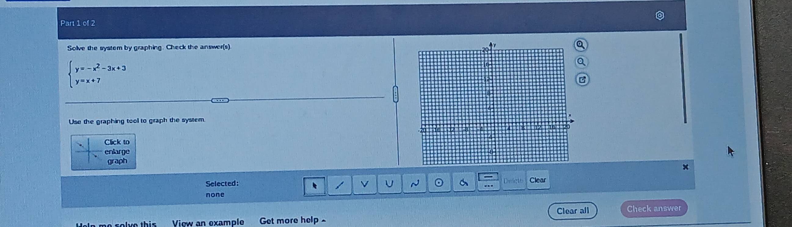 Solve the system by graphing. Check the answer(s).
beginarrayl y=-x^2-3x+3 y=x+7endarray.
Use the graphing tool to graph the system.
Click to
enlarge
graph
v U ~ 。
Selected: Clear
none
Clear all
Heln me solve this View an example Get more help Check answer