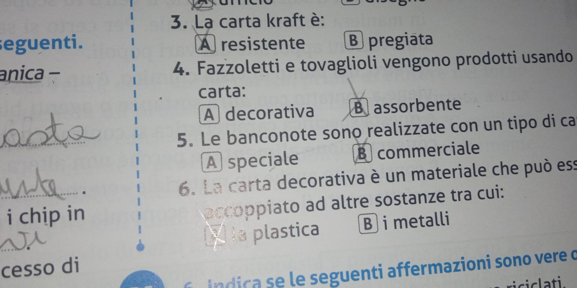 La carta kraft è:
seguenti. A resistente B pregiata
anica- 4. Fazzoletti e tovaglioli vengono prodotti usando
carta:
A decorativa Bassorbente
_
5. Le banconote sono realizzate con un tipo di ca
A speciale B commerciale
_
6. La carta decorativa è un materiale che può ess
i chip in
accoppiato ad altre sostanze tra cui:
X la plastica
B i metalli
_
cesso di
í dica se le seguenti affermazioni sono vere o
ciclati