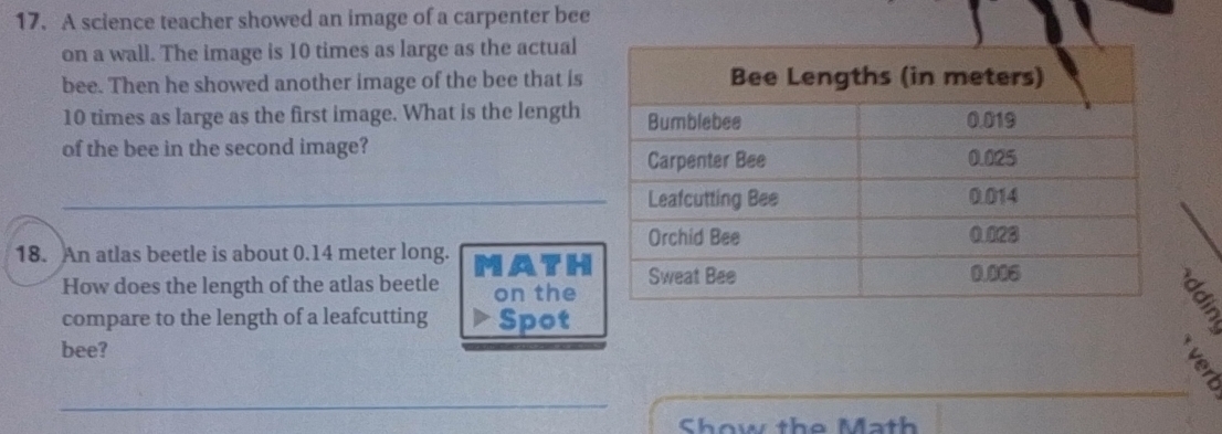 A science teacher showed an image of a carpenter bee 
on a wall. The image is 10 times as large as the actual 
bee. Then he showed another image of the bee that is
10 times as large as the first image. What is the length 
of the bee in the second image? 
18. An atlas beetle is about 0.14 meter long. MATH 
How does the length of the atlas beetle on the 
compare to the length of a leafcutting Spot 
§ 
bee? 
Show the Math