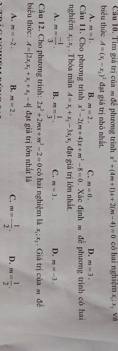 Cầu 10. Tìm giá trị của m để phương trình x^2+(4m+1)x+2(m-4)=0 có hai nghiệm x_1;x_2 va
biểu thức A=(x_1-x_2)^2 đạt giá trị nhỏ nhất.
A. m=1. B. m=2. m=0. m=3. 
C.
D.
Câu 11. Cho phương trình x^2-2(m+4)x+m^2-8=0. Xác định m để phương trình có hai
nghiệm x_1;x_2. Thỏa mãn A=x_1+x_2-3x_1x_2 đạt giá trị lớn nhất.
A. m= (-1)/3 . m= 1/3 . 
B.
C. m=3. D. m=-3. 
Câu 12. Cho phương trình: 2x^2+2mx+m^2-2=0 có hai nghiệm là x_1; x_2. Giá trị của m đề
biểu thức: A=|2x_1x_2+x_1+x_2-4| đạt giá trị lớn nhất là
A. m=-2. B. m=2. m=- 1/2 . D. m= 1/2 . 
C.