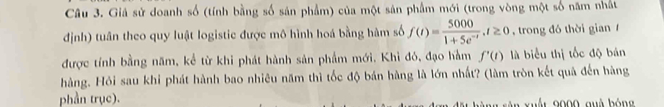 Giả sử doanh số (tính bằng số sản phẩm) của một sản phẩm mới (trong vòng một số năm nhất 
định) tuân theo quy luật logistic được mô hình hoá bằng hàm số f(t)= 5000/1+5e^(-t) , t≥ 0 , trong đó thời gian 
được tính bằng năm, kể từ khi phát hành sản phẩm mới. Khì đó, đạo hàm f'(t) là biểu thị tốc độ bán 
hàng. Hỏi sau khi phát hành bao nhiêu năm thì tốc độ bán hàng là lớn nhất? (làm tròn kết quả đến hàng 
phần trục).