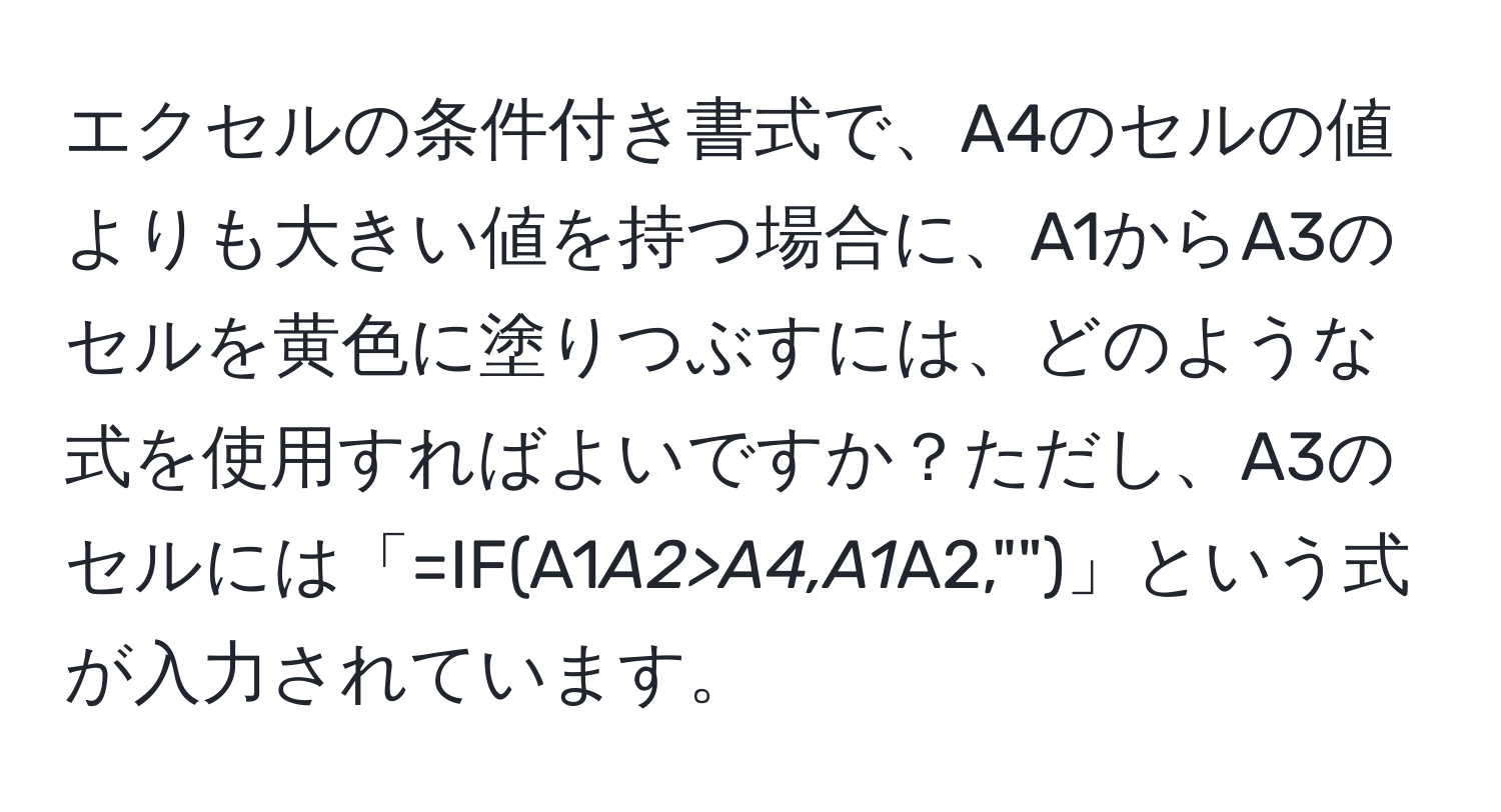 エクセルの条件付き書式で、A4のセルの値よりも大きい値を持つ場合に、A1からA3のセルを黄色に塗りつぶすには、どのような式を使用すればよいですか？ただし、A3のセルには「=IF(A1*A2>A4,A1*A2,"")」という式が入力されています。