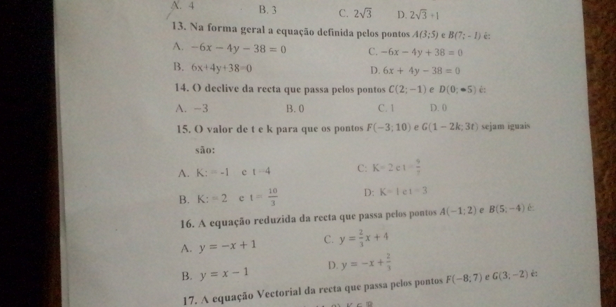 N. 4 B. 3 C. 2sqrt(3) D. 2sqrt(3)+1
13. Na forma geral a equação definida pelos pontos A(3;5) e B(7;-1) é:
A. -6x-4y-38=0
C. -6x-4y+38=0
B. 6x+4y+38=0 D. 6x+4y-38=0
14. O declive da recta que passa pelos pontos C(2;-1) e D(0;-5) é:
A. -3 B. 0 C. 1 D. 0
15. O valor de t e k para que os pontos F(-3;10) e G(1-2k;3t) sejam iguais
são:
A. K:=-1 e t=4 C: K=2 1= 9/7 
B. K:=2 e t= 10/3 
D: K=1 e 1=3
16. A equação reduzida da recta que passa pelos pontos A(-1;2) e B(5;-4) é:
A. y=-x+1 C. y= 2/3 x+4
D. y=-x+ 2/3 
B. y=x-1 G(3;-2) é:
17. A equação Vectorial da recta que passa pelos pontos F(-8:7) e