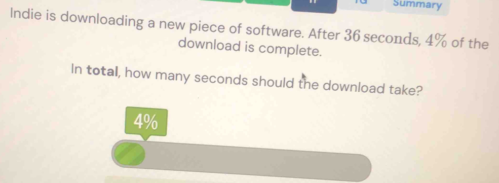 Summary 
Indie is downloading a new piece of software. After 36 seconds, 4% of the 
download is complete. 
In total, how many seconds should the download take?
4%