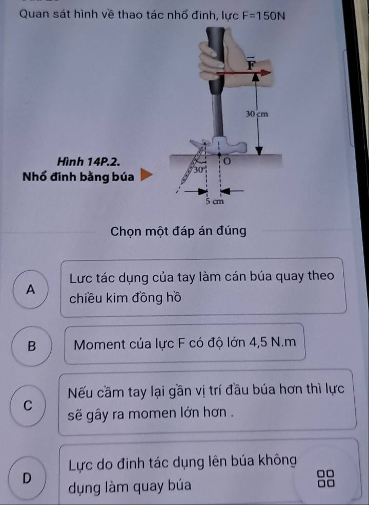 Quan sát hình về thao tác nhổ đinh, lực F=150N
Hình 14P.2.
Nhổ đinh bằng búa
Chọn một đáp án đúng
Lực tác dụng của tay làm cán búa quay theo
A chiều kim đồng hồ
B  Moment của lực F có độ lớn 4,5 N.m
Nếu cầm tay lại gần vị trí đầu búa hơn thì lực
C
sẽ gây ra momen lớn hơn .
Lực do đinh tác dụng lên búa không
D
dụng làm quay búa