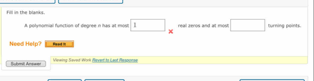 Fill in the blanks. 
A polynomial function of degree n has at most 1 × real zeros and at most □ turning points. 
Need Help? Read it 
Viewing Saved Work Revert to Last Response 
Submit Answer