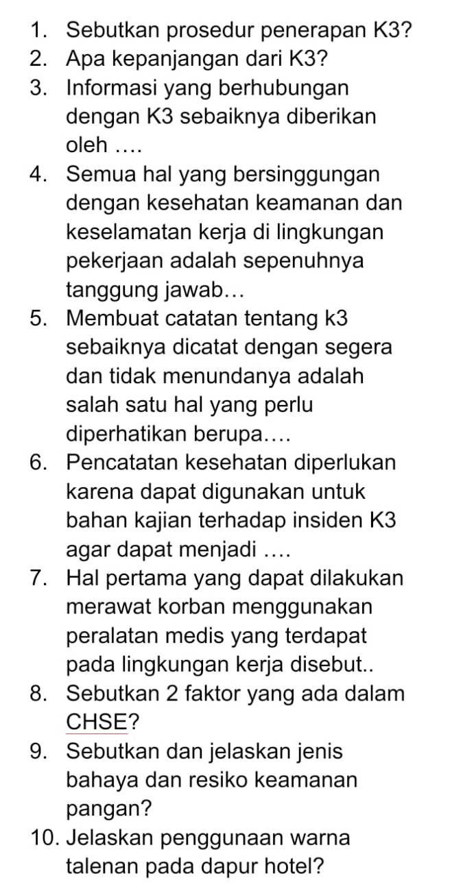 Sebutkan prosedur penerapan K3? 
2. Apa kepanjangan dari K3? 
3. Informasi yang berhubungan 
dengan K3 sebaiknya diberikan 
oleh .... 
4. Semua hal yang bersinggungan 
dengan kesehatan keamanan dan 
keselamatan kerja di lingkungan 
pekerjaan adalah sepenuhnya 
tanggung jawab... 
5. Membuat catatan tentang k3
sebaiknya dicatat dengan segera 
dan tidak menundanya adalah 
salah satu hal yang perlu 
diperhatikan berupa.... 
6. Pencatatan kesehatan diperlukan 
karena dapat digunakan untuk 
bahan kajian terhadap insiden K3
agar dapat menjadi .... 
7. Hal pertama yang dapat dilakukan 
merawat korban menggunakan 
peralatan medis yang terdapat 
pada lingkungan kerja disebut.. 
8. Sebutkan 2 faktor yang ada dalam 
CHSE? 
9. Sebutkan dan jelaskan jenis 
bahaya dan resiko keamanan 
pangan? 
10. Jelaskan penggunaan warna 
talenan pada dapur hotel?