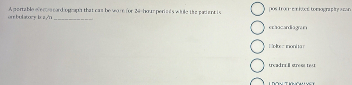 A portable electrocardiograph that can be worn for 24-hour periods while the patient is positron-emitted tomography scan
ambulatory is a/n _.
echocardiogram
Holter monitor
treadmill stress test