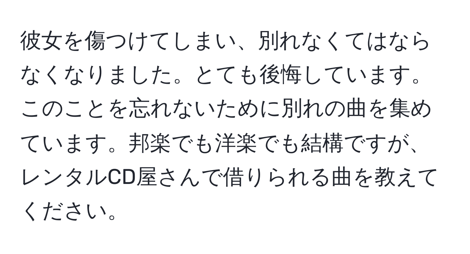 彼女を傷つけてしまい、別れなくてはならなくなりました。とても後悔しています。このことを忘れないために別れの曲を集めています。邦楽でも洋楽でも結構ですが、レンタルCD屋さんで借りられる曲を教えてください。