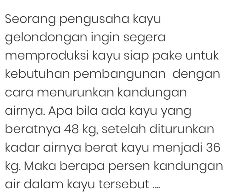 Seorang pengusaha kayu 
gelondongan ingin segera 
memproduksi kayu siap pake untuk 
kebutuhan pembangunan dengan 
cara menurunkan kandungan 
airnya. Apa bila ada kayu yang 
beratnya 48 kg, setelah diturunkan 
kadar airnya berat kayu menjadi 36
kg. Maka berapa persen kandungan 
air dalam kayu tersebut ....