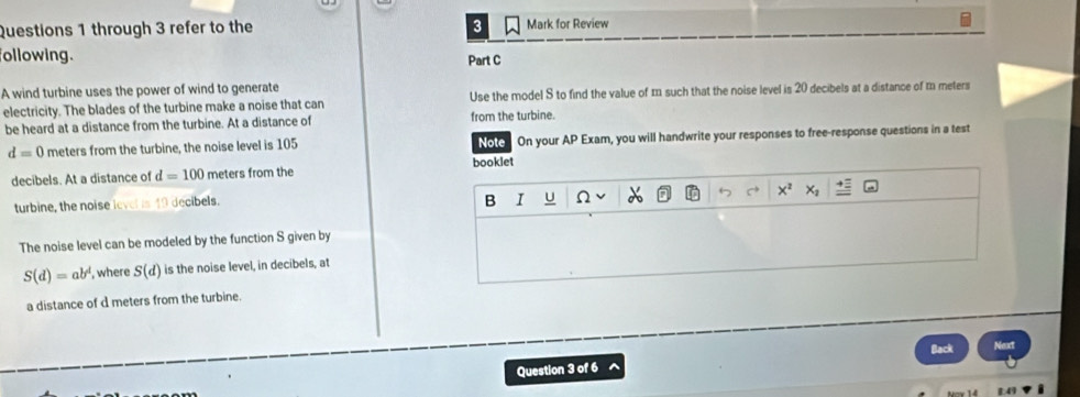 through 3 refer to the 3 Mark for Review 
following. Part C 
A wind turbine uses the power of wind to generate 
electricity. The blades of the turbine make a noise that can Use the model S to find the value of m such that the noise level is 20 decibels at a distance of m meters
be heard at a distance from the turbine. At a distance of from the turbine.
d=0 meters from the turbine, the noise level is 105 Note On your AP Exam, you will handwrite your responses to free-response questions in a test 
decibels. At a distance of d=100 meters from the booklet 
turbine, the noise level is 49 decibels. 
B 1 u Ω 6
The noise level can be modeled by the function S given by
S(d)=ab^d , where S(d) is the noise level, in decibels, at 
a distance of d meters from the turbine. 
Question 3 of 6 ^ Back Next