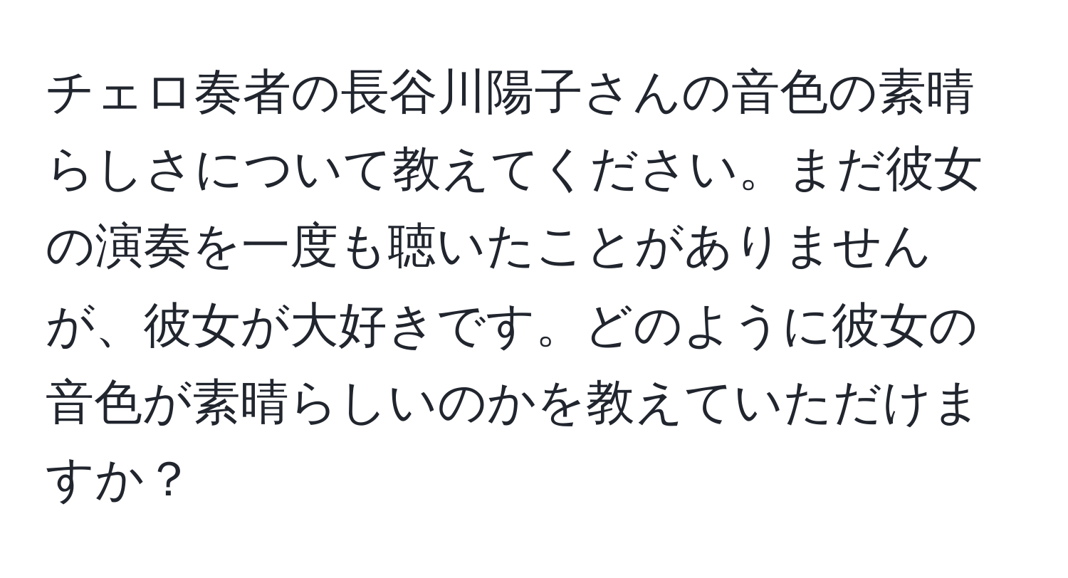 チェロ奏者の長谷川陽子さんの音色の素晴らしさについて教えてください。まだ彼女の演奏を一度も聴いたことがありませんが、彼女が大好きです。どのように彼女の音色が素晴らしいのかを教えていただけますか？