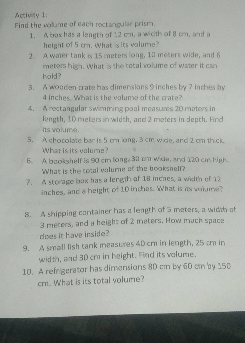 Activity 1: 
Find the volume of each rectangular prism. 
1. A box has a length of 12 cm, a width of 8 cm, and a 
height of 5 cm. What is its volume? 
2. A water tank is 15 meters long, 10 meters wide, and 6
meters high. What is the total volume of water it can 
hold? 
3. A wooden crate has dimensions 9 inches by 7 inches by
4 inches. What is the volume of the crate? 
4. A rectangular swimming pool measures 20 meters in 
length, 10 meters in width, and 2 meters in depth. Find 
its volume. 
5. A chocolate bar is 5 cm long, 3 cm wide, and 2 cm thick. 
What is its volume? 
6. A bookshelf is 90 cm long, 30 cm wide, and 120 cm high. 
What is the total volume of the bookshelf? 
7. A storage box has a length of 18 inches, a width of 12
inches, and a height of 10 inches. What is its volume? 
8. A shipping container has a length of 5 meters, a width of
3 meters, and a height of 2 meters. How much space 
does it have inside? 
9. A small fish tank measures 40 cm in length, 25 cm in 
width, and 30 cm in height. Find its volume. 
10. A refrigerator has dimensions 80 cm by 60 cm by 150
cm. What is its total volume?