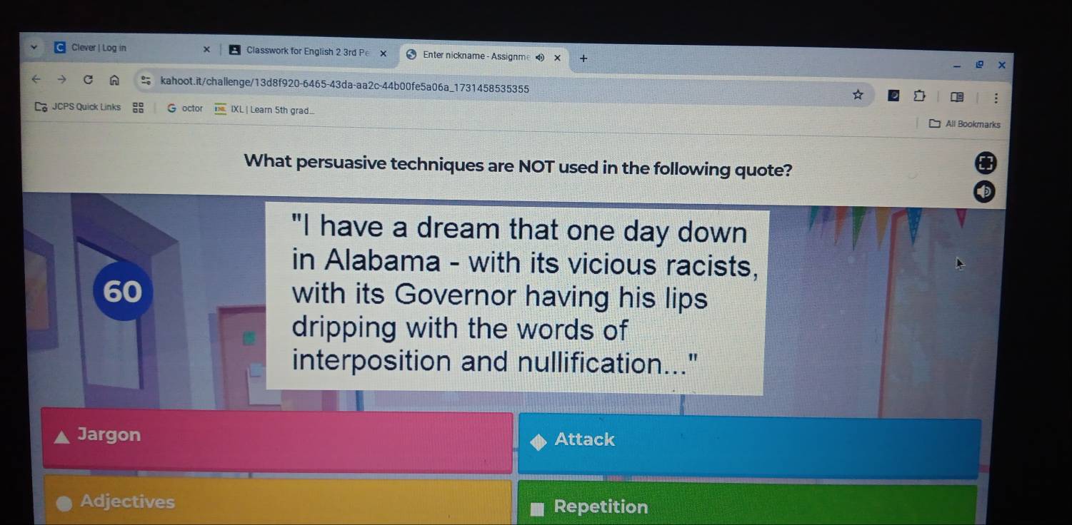 Clever | Log in Classwork for English 2 3rd Pe Enter nickname - Assignme
kahoot.it/challenge/13d8f920-6465-43da-aa2c-44b00fe5a06a_1731458535355
JCPS Quick Links G octor IXL | Learn 5th grad..
All Bookmarks
What persuasive techniques are NOT used in the following quote?
"I have a dream that one day down
in Alabama - with its vicious racists,
60 with its Governor having his lips
dripping with the words of
interposition and nullification..."
Jargon Attack
Adjectives Repetition