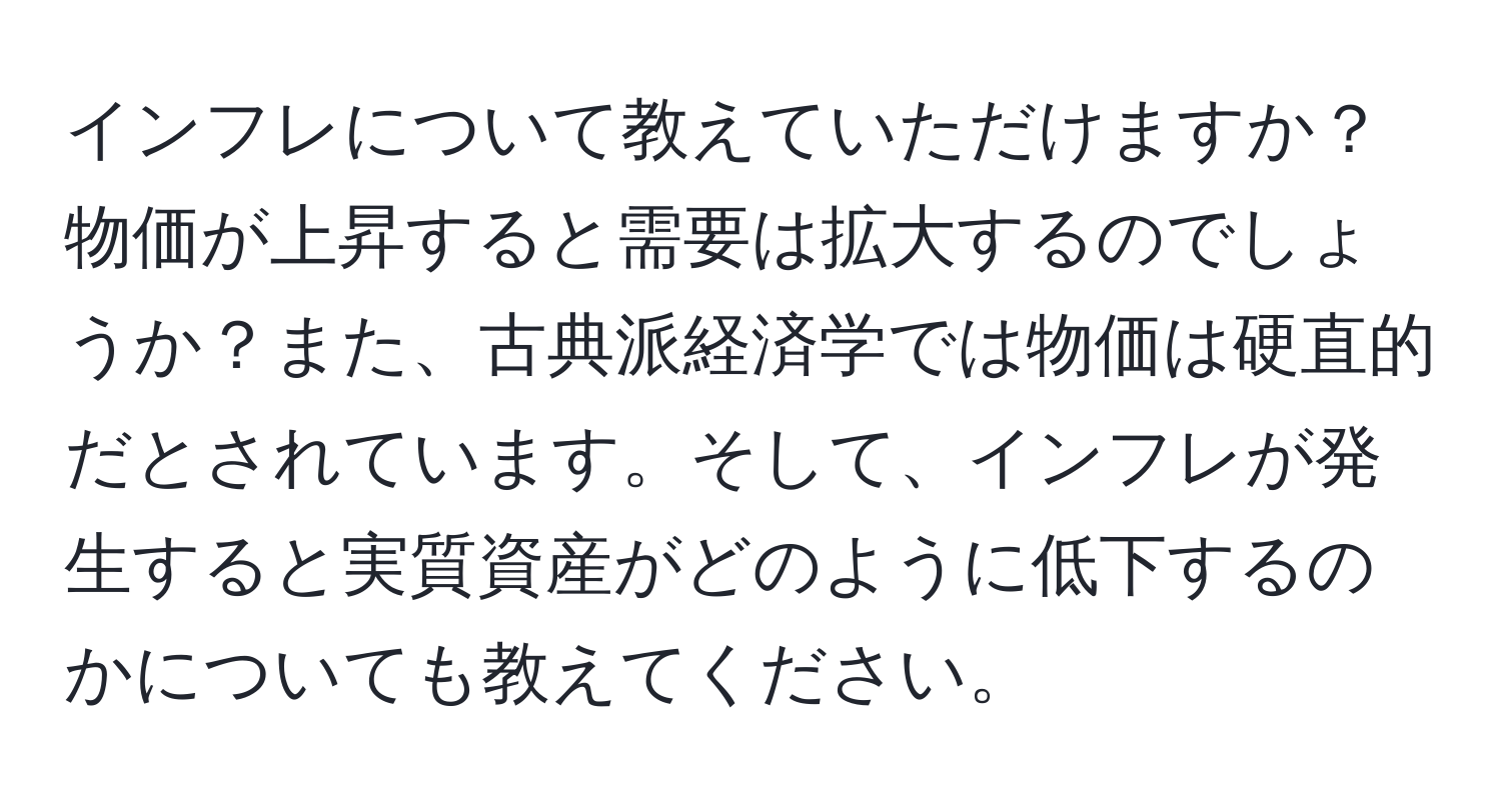 インフレについて教えていただけますか？物価が上昇すると需要は拡大するのでしょうか？また、古典派経済学では物価は硬直的だとされています。そして、インフレが発生すると実質資産がどのように低下するのかについても教えてください。