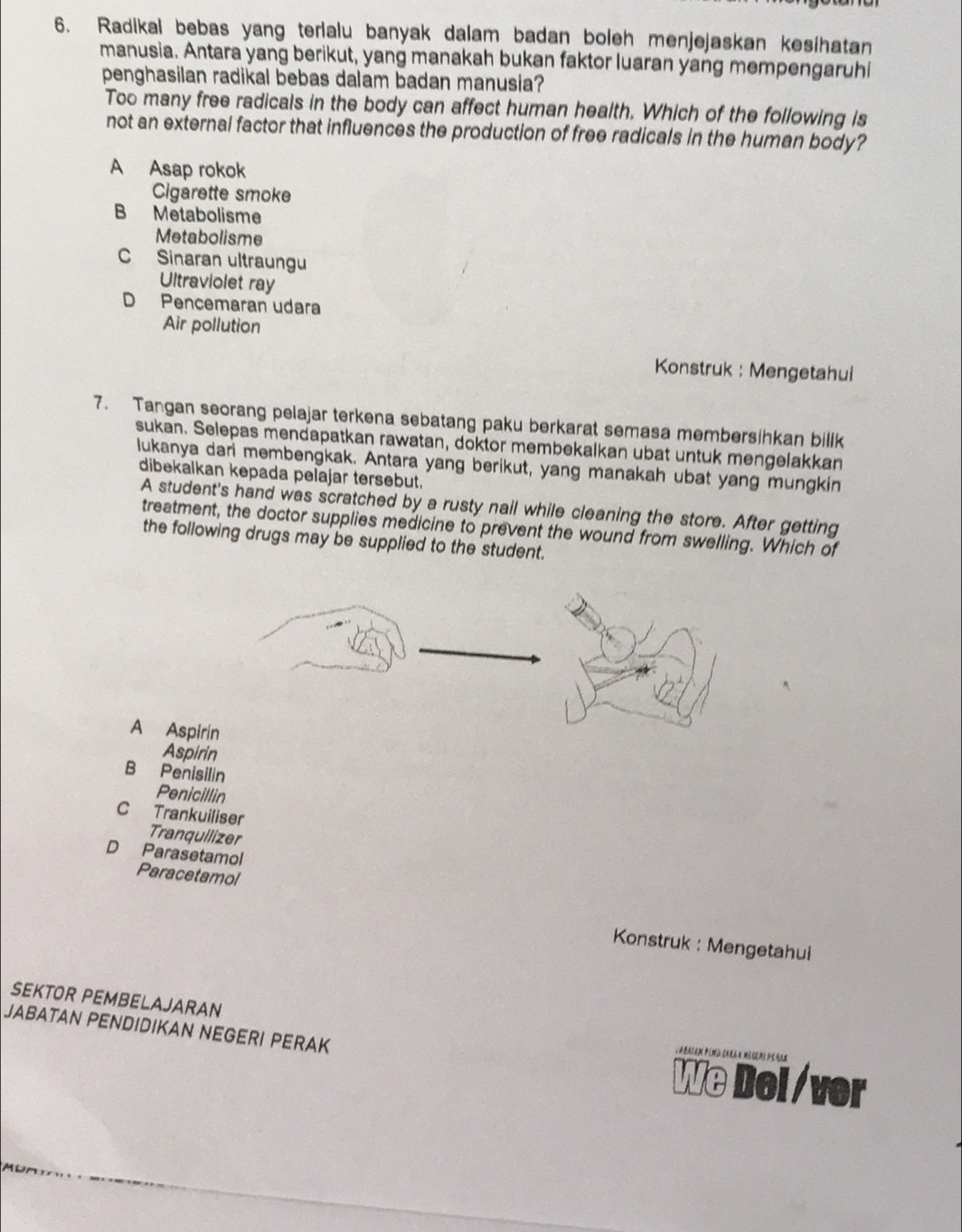 Radikal bebas yang terlalu banyak dalam badan boleh menjejaskan kesihatan
manusia. Antara yang berikut, yang manakah bukan faktor luaran yang mempengaruhi
penghasilan radikal bebas dalam badan manusia?
Too many free radicals in the body can affect human health. Which of the following is
not an external factor that influences the production of free radicals in the human body?
A Asap rokok
Cigarette smoke
B Metabolisme
Metabolisme
C Sinaran ultraungu
Ultraviolet ray
D Pencemaran udara
Air pollution
Konstruk : Mengetahui
7. Tangan seorang pelajar terkena sebatang paku berkarat semasa membersihkan billk
sukan. Selepas mendapatkan rawatan, doktor membekalkan ubat untuk mengelakkan
lukanya dari membengkak. Antara yang berikut, yang manakah ubat yang mungkin
dibekalkan kepada pelajar tersebut.
A student's hand was scratched by a rusty nail while cleaning the store. After getting
treatment, the doctor supplies medicine to prevent the wound from swelling. Which of
the following drugs may be supplied to the student.
A Aspirin
Aspirin
B Penisilin
Penicillin
C Trankuiliser
Tranquilizer
D Parasetamol
Paracetamol
Konstruk : Mengetahui
SEKTOR PEMBELAJARAN
JABATAN PENDIDIKAN NEGERI PERAK
We Del /ver