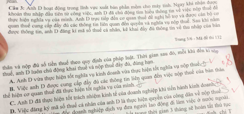 dan.
Câu 3: Anh D hoạt động trong lĩnh vực xuất bản phần mềm cho máy tính. Ngay khi nhận được
khoản thu nhập đầu tiên từ công việc, anh D đã chủ động tìm hiểu thông tin về việc nộp thuế để
thực hiện nghĩa vụ của mình. Anh D trực tiếp đến cơ quan thuê đề nghị hỗ trợ và được cán bộ cơ
quan thuế cung cấp đầy đủ các thông tin liên quan đến quyền và nghĩa vụ nộp thuế. Sau khi năm
được thông tin, anh D đăng kí mã số thuế cá nhân, kê khai đầy đủ thông tin về thu nhập của bản
Trang 5/6 - Mã đề thi 132
thân và nộp đủ số tiền thuế theo quy định của pháp luật. Thời gian sau đó, mỗi khi đến ki nộp
thuế, anh D luôn chủ động khai thuế và nộp thuế đầy đủ, đúng hạn.
A. Anh D vừa thực hiện tốt nghĩa vụ kinh doanh vừa thực hiện tốt nghĩa vụ nộp thuế
B. Việc anh D được cung cấp đầy đủ các thông tin liên quan đến việc nộp thuế của bản thân
thể hiện cơ quan thuế đã thực hiện tốt nghĩa vụ của mình.
C. Anh D đã thực hiện tốt trách nhiệm kinh tế của doanh nghiệp khi tiến hành kinh doanh
D. Việc đăng ký mã số thuế cá nhân của anh D là thực hiện quyền của công dân về nộp thuế.
n độc doanh nghiệp dịch vụ đưa người lao động đi làm việc ở nước ngoài.
trong thời gian 3 tháng sẽ hoàn tất thủ tục
dinh chi T