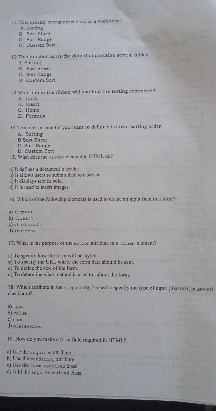 This quickly reorganizes data in a worksheet.
A. Sorting
B. Sort Sheet
C. Sort Range
D. Custom Sort
12.This function sorts the data that contains several tables.
A. Sorting
B. Sort Sheet
C. Sort Range
D. Custom Sort
13.What tab in the ribbon will you find the sorting command?
A. Data
B. Insert
C. Home
D. Formula
14.This sort is used if you want to define your own sorting order.
A. Sorting
B.Sort Sheet
C. Sort Range
D. Custom Sort
15. What does the element in HTML do?
a) It defines a document’s header.
b) It allows users to submit data to a server.
c) It displays text in bold.
d) It is used to insert images.
16. Which of the following elements is used to create an input field in a form?
a)
b)
c)
d)
17. What is the purpose of the action attribute in a form> element?
a) To specify how the form will be styled.
b) To specify the URL where the form data should be sent.
c) To define the size of the form.
d) To determine what method is used to submit the form.
18. Which attribute in the tag is used to specify the type of input (like text, password,
checkbox)?
a)type
b) value
c) name
d)placeholder
19. How do you make a form field required in HTML?
a) Use the required attribute.
b) Use the mandat ory attribute.
c) Use the form-required class.
d) Add the input-required class.